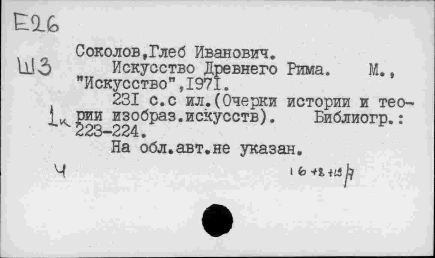 ﻿E1G
Соколов,Глеб Иванович.
U.I.Ô Искусство Древнего Рима. М., "Искусство",1971.
231 с.с ил.(Очерки истории и тео-рии изобраз.искусств). Библиогр. : 223-224.
На обл.авт.не указан.
Ч	ih-niab